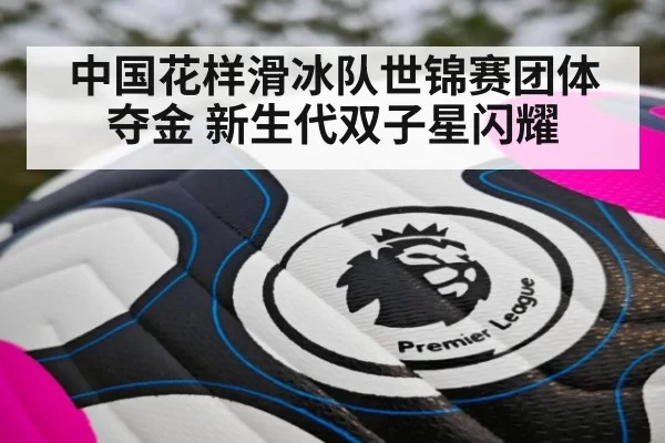 中国花样滑冰队世锦赛团体夺金 新生代双子星闪耀 | hth