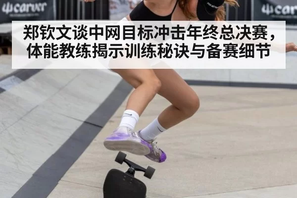 郑钦文谈中网目标冲击年终总决赛，体能教练揭示训练秘诀与备赛细节